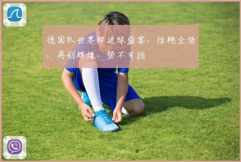 德国队世界杯进球盛宴，惊艳全场，再创辉煌，势不可挡