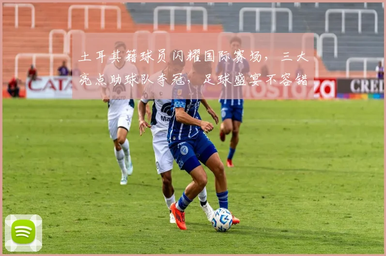 土耳其籍球员闪耀国际赛场，三大亮点助球队夺冠，足球盛宴不容错过，激情四溢