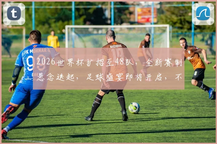 2026世界杯扩招至48队，全新赛制悬念迭起，足球盛宴即将开启，不容错过