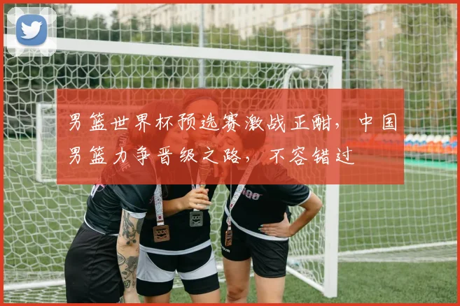 男篮世界杯预选赛激战正酣，中国男篮力争晋级之路，不容错过