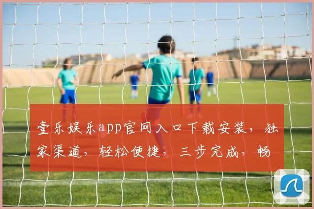 壹乐娱乐app官网入口下载安装，独家渠道，轻松便捷，三步完成，畅享娱乐