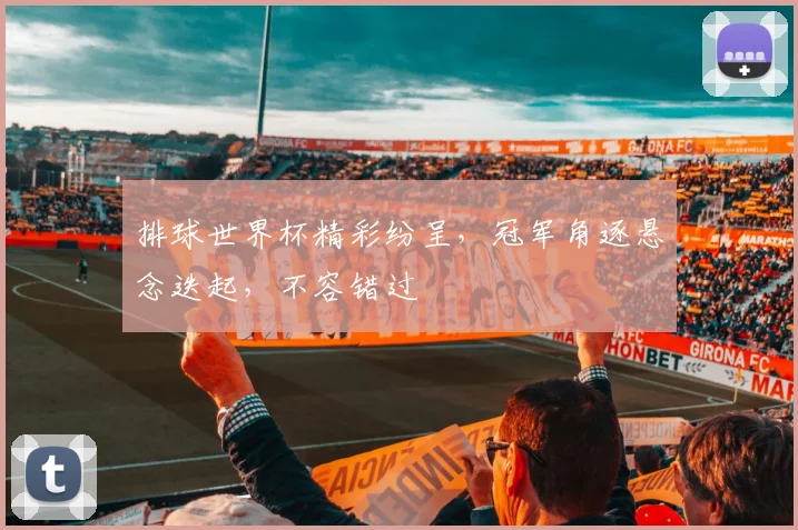 排球世界杯精彩纷呈，冠军角逐悬念迭起，不容错过