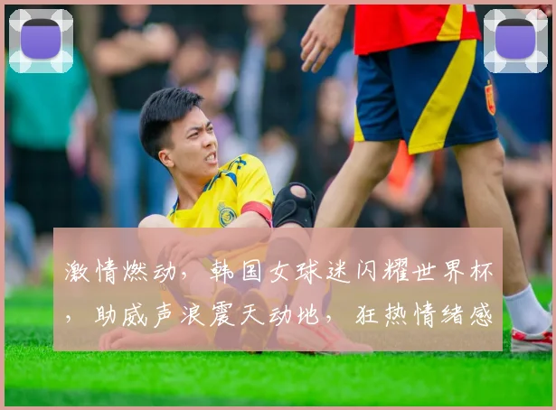 激情燃动，韩国女球迷闪耀世界杯，助威声浪震天动地，狂热情绪感染赛场