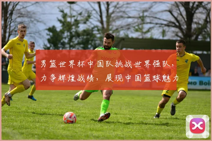 男篮世界杯中国队挑战世界强队，力争辉煌战绩，展现中国篮球魅力，勇夺佳绩