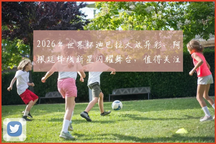 2026年世界杯迪巴拉大放异彩，阿根廷锋线新星闪耀舞台，值得关注
